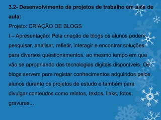 3.2- Desenvolvimento de projetos de trabalho em sala de
aula:
Projeto: CRIAÇÃO DE BLOGS
I – Apresentação: Pela criação de blogs os alunos podem
pesquisar, analisar, refletir, interagir e encontrar soluções
para diversos questionamentos, ao mesmo tempo em que
vão se apropriando das tecnologias digitais disponíveis. Os
blogs servem para registar conhecimentos adquiridos pelos
alunos durante os projetos de estudo e também para
divulgar conteúdos como relatos, textos, links, fotos,
gravuras...
 