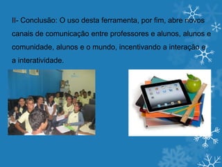 II- Conclusão: O uso desta ferramenta, por fim, abre novos
canais de comunicação entre professores e alunos, alunos e
comunidade, alunos e o mundo, incentivando a interação e
a interatividade.
 