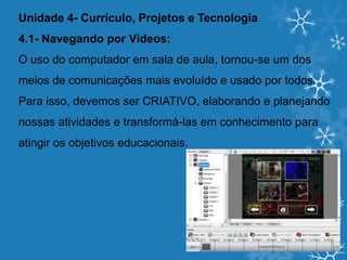 Unidade 4- Currículo, Projetos e Tecnologia
4.1- Navegando por Vídeos:
O uso do computador em sala de aula, tornou-se um dos
meios de comunicações mais evoluído e usado por todos.
Para isso, devemos ser CRIATIVO, elaborando e planejando
nossas atividades e transformá-las em conhecimento para
atingir os objetivos educacionais.
 