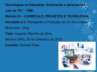 Tecnologias na Educação: Ensinando e aprendendo
com as TIC – 100h
Módulo IV – CURRÍCULO, PROJETOS E TECNOLOGIA.
Atividade 4.3: Planejando a Produção de um Documento
Multimídia - Blog
Tutor: Augusto Marinho da Silva
Manaus (AM), 28 de Setembro de 2012
Cursista: Eliomar Praia
 