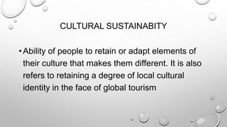 CULTURAL SUSTAINABITY
• Ability of people to retain or adapt elements of
their culture that makes them different. It is also
refers to retaining a degree of local cultural
identity in the face of global tourism

 