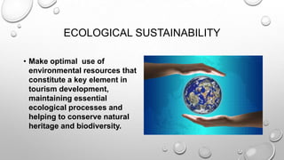 ECOLOGICAL SUSTAINABILITY
• Make optimal use of
environmental resources that
constitute a key element in
tourism development,
maintaining essential
ecological processes and
helping to conserve natural
heritage and biodiversity.

 