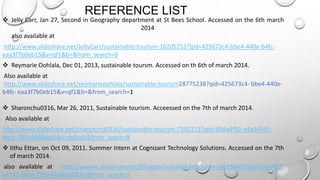 REFERENCE LIST

 Jelly Carr, Jan 27, Second in Geography department at St Bees School. Accessed on the 6th march
2014
also available at
http://www.slideshare.net/JellyCarr/sustainable-tourism-16205251?qid=425673c4-bbe4-440e-b4fceaa3f7b0eb15&v=qf1&b=&from_search=6
 Reymarie Oohlala, Dec 01, 2013, sustainable toursm. Accessed on th 6th of march 2014.

Also available at
http://www.slideshare.net/reymarieoohlala/sustainable-tourism28775238?qid=425673c4- bbe4-440eb4fc- eaa3f7b0eb15&v=qf1&b=&from_search=1
 Sharonchu0316, Mar 26, 2011, Sustainable tourism. Acceessed on the 7th of march 2014.
Also available at
http://www.slideshare.net/sharonchu0316/sustainable-tourism-7392213?qid=69da4f92-a4a94541bece-789a4468daf5&v=default&from_seach=8
 Iithu Ettan, on Oct 09, 2011. Summer Intern at Cognizant Technology Solutions. Accessed on the 7th
of march 2014.
also available at http://wwww.slidesharenet/jithupen/sustainable-tourism-9613349?qid=69da492a4541-bece-789a4468daf5&b=&from_seach=1

 