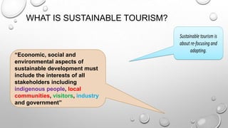 WHAT IS SUSTAINABLE TOURISM?

“Economic, social and
environmental aspects of
sustainable development must
include the interests of all
stakeholders including
indigenous people, local
communities, visitors, industry
and government”

 