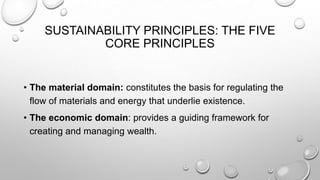 SUSTAINABILITY PRINCIPLES: THE FIVE
CORE PRINCIPLES

• The material domain: constitutes the basis for regulating the
flow of materials and energy that underlie existence.
• The economic domain: provides a guiding framework for
creating and managing wealth.

 