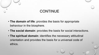 CONTINUE
• The domain of life: provides the basis for appropriate
behaviour in the biosphere.
• The social domain: provides the basis for social interactions.
• The spiritual domain: identifies the necessary attitudinal
orientation and provides the basis for a universal code of
ethics.

 