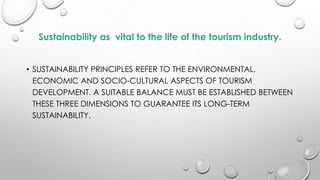 Sustainability as vital to the life of the tourism industry.
• SUSTAINABILITY PRINCIPLES REFER TO THE ENVIRONMENTAL,
ECONOMIC AND SOCIO-CULTURAL ASPECTS OF TOURISM
DEVELOPMENT. A SUITABLE BALANCE MUST BE ESTABLISHED BETWEEN
THESE THREE DIMENSIONS TO GUARANTEE ITS LONG-TERM
SUSTAINABILITY.

 