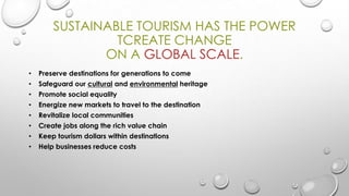 SUSTAINABLE TOURISM HAS THE POWER
TCREATE CHANGE
ON A GLOBAL SCALE.
•

Preserve destinations for generations to come

•

Safeguard our cultural and environmental heritage

•

Promote social equality

•

Energize new markets to travel to the destination

•

Revitalize local communities

•

Create jobs along the rich value chain

•

Keep tourism dollars within destinations

•

Help businesses reduce costs

 