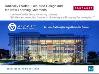 Radically Student-Centered Design and 
the New Learning Commons 
Lee Van Orsdel, Dean, University Libraries 
Eric Kunnen, Associate Director of eLearning and Emerging Technologies, IT 
 