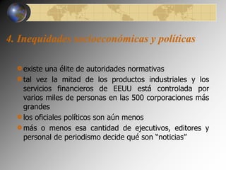 4. Inequidades socioeconómicas y políticas 
existe una élite de autoridades normativas 
tal vez la mitad de los productos industriales y los 
servicios financieros de EEUU está controlada por 
varios miles de personas en las 500 corporaciones más 
grandes 
los oficiales políticos son aún menos 
más o menos esa cantidad de ejecutivos, editores y 
personal de periodismo decide qué son “noticias” 
 