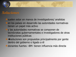 Soluciones 
suelen estar en manos de investigadores/ analistas 
en los países en desarrollo las autoridades normativas 
tienen un papel más activo 
y las autoridades normativas se componen de 
tecnócratas gubernamentales e investigadores de otras 
instituciones públicas 
soluciones son propuestas principalmente por gente 
dentro del gobierno o ligado a él 
donantes fuertes –BM- tienen influencia más directa 
 