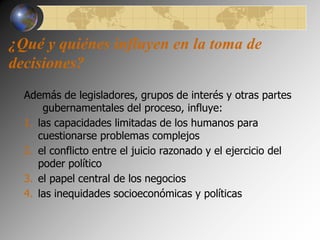 ¿Qué y quiénes influyen en la toma de 
decisiones? 
Además de legisladores, grupos de interés y otras partes 
gubernamentales del proceso, influye: 
1. las capacidades limitadas de los humanos para 
cuestionarse problemas complejos 
2. el conflicto entre el juicio razonado y el ejercicio del 
poder político 
3. el papel central de los negocios 
4. las inequidades socioeconómicas y políticas 
 