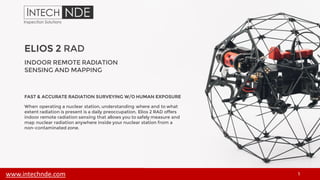 ELIOS 2 RAD
1
INDOOR REMOTE RADIATION
SENSING AND MAPPING
FAST & ACCURATE RADIATION SURVEYING W/O HUMAN EXPOSURE
When operating a nuclear station, understanding where and to what
extent radiation is present is a daily preoccupation. Elios 2 RAD offers
indoor remote radiation sensing that allows you to safely measure and
map nuclear radiation anywhere inside your nuclear station from a
non-contaminated zone.
www.intechnde.com
 