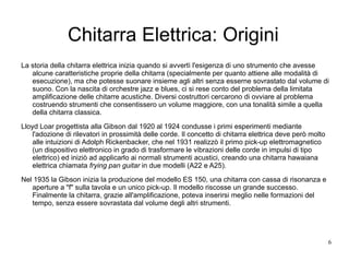 Chitarra Elettrica: Origini La storia della chitarra elettrica inizia quando si avvertì l'esigenza di uno strumento che avesse alcune caratteristiche proprie della chitarra (specialmente per quanto attiene alle modalità di esecuzione), ma che potesse suonare insieme agli altri senza esserne sovrastato dal volume di suono. Con la nascita di orchestre jazz e blues, ci si rese conto del problema della limitata amplificazione delle chitarre acustiche. Diversi costruttori cercarono di ovviare al problema costruendo strumenti che consentissero un volume maggiore, con una tonalità simile a quella della chitarra classica. Lloyd Loar progettista alla Gibson dal 1920 al 1924 condusse i primi esperimenti mediante l'adozione di rilevatori in prossimità delle corde. Il concetto di chitarra elettrica deve però molto alle intuizioni di Adolph Rickenbacker, che nel 1931 realizzò il primo pick-up elettromagnetico (un dispositivo elettronico in grado di trasformare le vibrazioni delle corde in impulsi di tipo elettrico) ed iniziò ad applicarlo ai normali strumenti acustici, creando una chitarra hawaiana elettrica chiamata  frying pan guitar  in due modelli (A22 e A25). Nel 1935 la Gibson inizia la produzione del modello ES 150, una chitarra con cassa di risonanza e aperture a "f" sulla tavola e un unico pick-up. Il modello riscosse un grande successo. Finalmente la chitarra, grazie all'amplificazione, poteva inserirsi meglio nelle formazioni del tempo, senza essere sovrastata dal volume degli altri strumenti. 