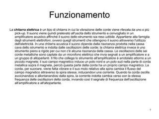 Funzionamento La  chitarra elettrica  è un tipo di chitarra in cui la vibrazione delle corde viene rilevata da uno o più pick-up. Il suono viene quindi prelevato all'uscita dello strumento e convogliato in un amplificatore acustico affinché il suono dello strumento sia reso udibile. Appartiene alla famiglia degli strumenti elettrofoni, ovvero quegli strumenti che ottengono il suono attraverso l'utilizzo dell'elettricità. In una chitarra acustica il suono dipende dalla risonanza prodotta nella cassa cava dello strumento e indotta dalle oscillazioni delle corde; la chitarra elettrica invece è uno strumento pieno e rigido per cui non c'è alcuna risonanza della cassa. Le oscillazioni delle sei corde metalliche sono captate da un microfono elettrico che invia segnali a un amplificatore e a un gruppo di altoparlanti. Il filo che collega lo strumento all'amplificatore è arrotolato attorno a un piccolo magnete; il suo campo magnetico induce un polo nord e un polo sud nella parte di corda metallica sopra il magnete, perciò questa parte della corda ha un proprio campo magnetico. La corda, per suonare, viene fatta vibrare e il suo moto relativo alla spira cambia il flusso del campo magnetico attraverso la spira stessa, inducendovi una corrente. Quando la corda oscilla avvicinandosi e allontanandosi dalla spira, la corrente indotta cambia verso con la stessa frequenza delle oscillazioni della corda, inviando così il segnale di frequenza dell'oscillazione all'amplificatore e all'altoparlante. 