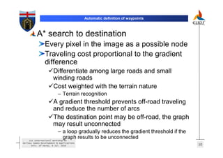 Automatic definition of waypoints



          A* search to destination
                 Every pixel in the image as a possible node
                 Traveling cost proportional to the gradient
                 difference
                       Differentiate among large roads and small
                       winding roads
                       Cost weighted with the terrain nature
                           – Terrain recognition
                       A gradient threshold prevents off-road traveling
                       and reduce the number of arcs
                       The destination point may be off-road, the graph
                       may result unconnected
                          – a loop gradually reduces the gradient threshold if the
                              graph results to be unconnected
    1st International Workshop on
Serious Games Development & Applications
      Univ. of Derby, 8 Jul. 2010                                                    10
 