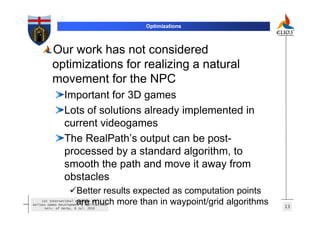 Optimizations



          Our work has not considered
          optimizations for realizing a natural
          movement for the NPC
                 Important for 3D games
                 Lots of solutions already implemented in
                 current videogames
                 The RealPath’s output can be post-
                 processed by a standard algorithm, to
                 smooth the path and move it away from
                 obstacles
                       Better results expected as computation points
                       are much more than in waypoint/grid algorithms
     1st International Workshop on
Serious Games Development & Applications
                                                                        13
       Univ. of Derby, 8 Jul. 2010
 