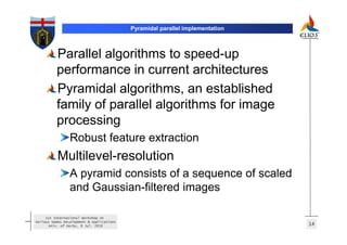 Pyramidal parallel implementation



          Parallel algorithms to speed-up
          performance in current architectures
          Pyramidal algorithms, an established
          family of parallel algorithms for image
          processing
                 Robust feature extraction
          Multilevel-resolution
                 A pyramid consists of a sequence of scaled
                 and Gaussian-filtered images

     1st International Workshop on
Serious Games Development & Applications
       Univ. of Derby, 8 Jul. 2010                                             14
 