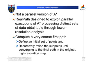 Pyramidal parallel algorithms



          Not a parallel version of A*
          RealPath designed to exploit parallel
          executions of A* processing distinct sets
          of data obtainable through lower-
          resolution analysis
          Compute a very coarse first path
                 Define an initial set of points and
                 Recursively refine the subpaths until
                 converging to the final path in the original,
                 high-resolution map.
     1st International Workshop on
Serious Games Development & Applications
       Univ. of Derby, 8 Jul. 2010                                         15
 