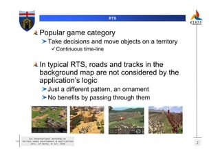 RTS



             Popular game category
                   Take decisions and move objects on a territory
                          Continuous time-line


             In typical RTS, roads and tracks in the
             background map are not considered by the
             application’s logic
                   Just a different pattern, an ornament
                   No benefits by passing through them




     1st International Workshop on
Serious Games Development & Applications
       Univ. of Derby, 8 Jul. 2010                                  2
 