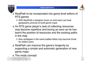 Target applications



          RealPath to be incorporated into game level editors of
          RTS games
                 With RealPath a designer (even an end-user) can load
                 geographic pictures to build game maps
          An RTS game player’s task of collecting resources
          may become repetitive and boring as soon as he has
          learnt the position of resources and the existing paths
          in the map
                 Also strategies in the same battles fields may become trivial
                 for skilled users
          RealPath can improve the game’s longevity by
          supporting a simple and automatic generation of new
          game maps
          The mods concept
     1st International Workshop on
Serious Games Development & Applications
       Univ. of Derby, 8 Jul. 2010                                               27
 