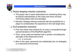 Target applications



          Peace keeping mission scenarios
                 The player has to reach destinations for monitoring (they may
                 be placed automatically on the map) and move conveys
                 minimizing attack risks and damages
                 Decision strategy training combined with the possibility for a
                 player to contextualize his experience in the real target area.
          Civil protection scenario
                 First, the whole road network for an area is computed through
                 several iterations of the RealPath algorithm
                 Then, some roads are blocked with a symbol, simulating the
                 damages of the destructive event
                       e.g., an earthquake
                 Also in this case, personnel can realistically train on strategies
                 in a real-world environment.

     1st International Workshop on
Serious Games Development & Applications
       Univ. of Derby, 8 Jul. 2010                                                    28
 