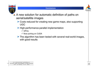 Conclusions



          A new solution for automatic definition of paths on
          aerial/satellite images
                 Costs reduced for creating new game maps, also supporting
                 UGC
                 High-performance parallel implementation
                       GPUs
                       Now porting on CUDA
                 The algorithm has been tested with several real-world images,
                 with good results




     1st International Workshop on
Serious Games Development & Applications
       Univ. of Derby, 8 Jul. 2010                                               29
 