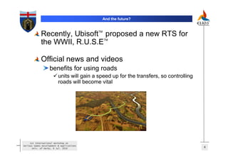 And the future?


                                           TM
             Recently, Ubisoft proposed a new RTS for
                                                TM
             the WWII, R.U.S.E

             Official news and videos
                   benefits for using roads
                          units will gain a speed up for the transfers, so controlling
                          roads will become vital




     1st International Workshop on
Serious Games Development & Applications
       Univ. of Derby, 8 Jul. 2010                                                       4
 