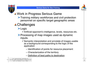 Serious Game for Geo-Training



             Work in Progress Serious Game
                   Training military workforces and civil protection
                   personnel on specific target geographic areas
             Challenges
                   Logic
                          Artificial opponent’s intelligence, levels, resources etc.
                   Processing of map images used as dynamic
                   inputs.
                          Semantic interpretation and annotate of images usable
                          as a background corresponding to the logic of the
                          application
                            – Identification of points for resource placement
                            – Characterization of the territory
                            – Definition of best paths to destination
     1st International Workshop on
Serious Games Development & Applications
       Univ. of Derby, 8 Jul. 2010                                                     5
 