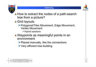 Pathfinding



             How to extract the nodes of a path-search
             tree from a picture?
             Grid layouts
                   Polygonal/Tiles Movement, Edge Movement,
                   Vertex Movement
                          Hybrid solutions
             Waypoints as meaningful points in an
             environment
                   Placed manually, like the connections
                   Very efficient tree building



     1st International Workshop on
Serious Games Development & Applications
       Univ. of Derby, 8 Jul. 2010                            7
 