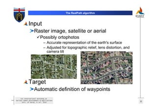 The RealPath algorithm



             Input
                   Raster image, satellite or aerial
                          Possibly ortophotos
                              – Accurate representation of the earth's surface
                              – Adjusted for topographic relief, lens distortion, and
                                camera tilt




             Target
                   Automatic definition of waypoints
     1st International Workshop on
Serious Games Development & Applications
       Univ. of Derby, 8 Jul. 2010                                                      8
 