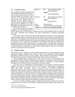 3.2 Evaluation Agents
Once a specific plan has been approved
and scheduled, the student will be given
access to the selected resources, one at a
time, interacting via a browser or other
interface. As the student finishes using
each resource, the student model is
modified to track learning progress,
until the student reaches the intended
learning goal, or abandons it as a goal.
Difficulties encountered along the way
are handled by re-planning.
The student model will record the
completion of each learning resource
and any grades given by the resource. Different resources may potentially (claim to) teach the
same topic. Evaluation must determine the relative effectiveness of different educational
resources.
A key observation is that the planning knowledge defines producer consumer relationships
among learning resources. Resources that assume students have satisfied a precondition are
consumers of the students who are produced by resources teaching the prerequisite knowledge.
Performance of students learning from an advanced educational resource can be correlated with
the resources used to satisfy the preconditions. If prerequisite knowledge (as measured by
producers) does not correlate with success in a consumer resource (e.g., time spent and mastery)
then the precondition can be dropped. If the average performance of students from one producer
is different than the performance of students from another producer, then the two producer
resources can be given a relative evaluation.
3.3 Ontology Agents
The Ontology Agent is designed to extract planning knowledge from existing repositories using
information retrieval methods. Many sources of data can be searched to obtain planning
information, including university course catalogs, online textbooks and technical ontologies.
Specialized Ontology Agents will be developed for specialized sources of information.
This knowledge will be extracted in two parts. First, the terms in the prerequisites and
postconditions will be isolated and organized into a collection of ontologies. Second, the specific
descriptions of learning resources will be created, using the ontologies as a target language.
Planning rules are abstracted from the descriptions of learning resources.
The terms used as preconditions and postconditions can be found in existing taxonomy
databases and other texts. The Web has over 30 taxonomies of teaching topics varying from
stable and mature taxonomies, such as the Library of Congress classification
(http://lcweb.loc.gov) and Dewey Decimal Classification (http://www.oclc.org/oclc/fp/) to
homegrown and unstable taxonomies. Within these taxonomies, higher education topics are
broken into sub-topics. For example, general chemistry includes chemistry of mixtures, solutions,
reactions, titrations etc. In the case of new or evolving subjects, ontologies may be abstracted
from structured documents. Figure 2 shows two ontologies, one derived from the Department of
Biomedical Engineering at the USC3
and the other from the Annals of Biomedical Engineering,4
using a table of contents keywords and abstracts from the six most recent papers in the journal.
These ontologies will be extracted and merged for use during course planning.
The use of multiple ontologies requires consideration of merging similar terms. We have
explored this issue in terms of the ontologies implicitly defined by college course catalogs. We
3
http://www.usc.edu/dept/biomed/
4
http://nsr.bioeng.washington.edu/ABME/annals.html
RULE-1: IF Knows(Algebra) AND
Passes(Calculus)
THEN
Knows(Integration)
RULE-2: IF Knows(Integration) AND
Passes(Physics)
THEN
Knows(Forces)
Goal: Knows(Forces)
Solution: Passes(Calculus), Passes(Physics)
Figure 1. A Trivial Course Planning Problem.
 