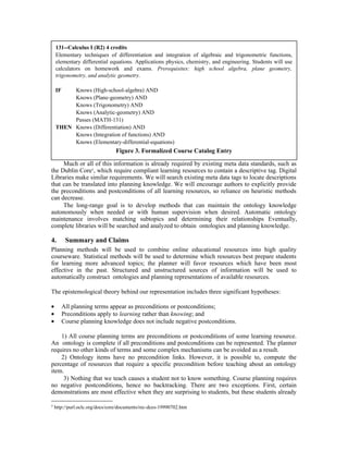 Much or all of this information is already required by existing meta data standards, such as
the Dublin Core5
, which require compliant learning resources to contain a descriptive tag. Digital
Libraries make similar requirements. We will search existing meta data tags to locate descriptions
that can be translated into planning knowledge. We will encourage authors to explicitly provide
the preconditions and postconditions of all learning resources, so reliance on heuristic methods
can decrease.
The long-range goal is to develop methods that can maintain the ontology knowledge
autonomously when needed or with human supervision when desired. Automatic ontology
maintenance involves matching subtopics and determining their relationships Eventually,
complete libraries will be searched and analyzed to obtain ontologies and planning knowledge.
4. Summary and Claims
Planning methods will be used to combine online educational resources into high quality
courseware. Statistical methods will be used to determine which resources best prepare students
for learning more advanced topics; the planner will favor resources which have been most
effective in the past. Structured and unstructured sources of information will be used to
automatically construct ontologies and planning representations of available resources.
The epistemological theory behind our representation includes three significant hypotheses:
• All planning terms appear as preconditions or postconditions;
• Preconditions apply to learning rather than knowing; and
• Course planning knowledge does not include negative postconditions.
1) All course planning terms are preconditions or postconditions of some learning resource.
An ontology is complete if all preconditions and postconditions can be represented. The planner
requires no other kinds of terms and some complex mechanisms can be avoided as a result.
2) Ontology items have no precondition links. However, it is possible to, compute the
percentage of resources that require a specific precondition before teaching about an ontology
item.
3) Nothing that we teach causes a student not to know something. Course planning requires
no negative postconditions, hence no backtracking. There are two exceptions. First, certain
demonstrations are most effective when they are surprising to students, but these students already
5
http://purl.oclc.org/docs/core/documents/rec-dces-19990702.htm
131--Calculus I (R2) 4 credits
Elementary techniques of differentiation and integration of algebraic and trigonometric functions,
elementary differential equations. Applications physics, chemistry, and engineering. Students will use
calculators on homework and exams. Prerequisites: high school algebra, plane geometry,
trigonometry, and analytic geometry.
IF Knows (High-school-algebra) AND
Knows (Plane-geometry) AND
Knows (Trigonometry) AND
Knows (Analytic-geometry) AND
Passes (MATH-131)
THEN Knows (Differentiation) AND
Knows (Integration of functions) AND
Knows (Elementary-differential-equations)
Figure 3. Formalized Course Catalog Entry
 