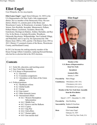Eliot Engel
Member of the
U.S. House of Representatives
from New York
Incumbent
Assumed office
January 3, 1989
Preceded by Mario Biaggi
Constituency 19th district (1989–1993)
17th district (1993–2013)
16th district (2013–present)
Member of the New York State Assembly
from the 81st district
In office
March 7, 1977 – December 31, 1988
Preceded by Alan Hochberg
Succeeded by Stephen B. Kaufman
Personal details
Born Eliot Lance Engel
February 18, 1947
New York City, New York, U.S.
Eliot Engel
From Wikipedia, the free encyclopedia
Eliot Lance Engel /ˈɛŋɡəl/ (born February 18, 1947) is the
U.S. Representative for New York's 16th congressional
district. He is a member of the Democratic Party. His new
district, District 16, contains parts of the Bronx and
Westchester County. In Westchester, it includes Yonkers, Mt.
Vernon, New Rochelle, Scarsdale. Mamaroneck, Pelham,
Pelham Manor, Larchmont, Tuckahoe, Bronxville,
Eastchester, Hastings-on-Hudson, Ardsley, Hartsdale, and Rye
City. In the Bronx, it includes Riverdale, Woodlawn,
Edenwald, Baychester, Williamsbridge, Van Cortlandt Village,
and Wakefield, and Co-op City. He represented the 19th
District from 1989 to 1993, and the 17th District from 1993 to
2013. District 17 consisted of parts of the Bronx, Westchester
County, and Rockland County.
In 2013, he became the ranking minority member of the
House Foreign Affairs Committee, replacing Howard Berman,
who lost his re-election bid in the 2012 elections.
Contents
1 Early life, education, and teaching career
2 New York State Assembly
3 U.S. House of Representatives
3.1 Elections
3.2 Committee assignments
3.3 Attendance at the State of the Union
address
4 Political positions
4.1 Healthcare reform
4.2 Global health
4.3 Energy
4.4 Gun control
4.5 Other domestic issues
4.6 International affairs
4.6.1 Western Hemisphere
Subcommittee
4.6.2 Middle East
4.6.3 Kosovo and the Balkans
4.6.4 Cyprus
4.6.5 Iraq War
4.6.6 Irish affairs
4.6.7 Human rights
4.6.8 Iran nuclear deal
Eliot Engel - Wikipedia https://en.wikipedia.org/wiki/Eliot_Engel
1 of 14 3/5/2017 6:08 PM
 