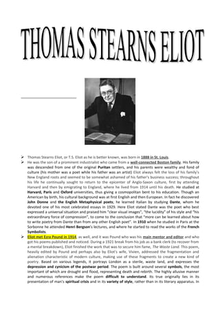  Thomas Stearns Eliot, or T.S. Eliot as he is better known, was born in 1888 in St. Louis.
 He was the son of a prominent industrialist who came from a well-connected Boston family. His family
  was descended from one of the original Puritan settlers, and his parents were wealthy and fond of
  culture (his mother was a poet while his father was an artist) Eliot always felt the loss of his family's
  New England roots and seemed to be somewhat ashamed of his father's business success; throughout
  his life he continually sought to return to the epicenter of Anglo-Saxon culture, first by attending
  Harvard and then by emigrating to England, where he lived from 1914 until his death. He studied at
  Harvard, Paris and Oxford universities, thus giving a cosmopolitan bent to his education. Though an
  American by birth, his cultural background was at first English and then European. In fact he discovered
  John Donne and the English Metaphysical poets; he learned Italian by studying Dante, whom he
  devoted one of his most celebrated essays in 1929. Here Eliot stated Dante was the poet who best
  expressed a universal situation and praised him “clear visual images”, “the lucidity” of his style and “his
  extraordinary force of compression”, to come to the conclusion that “more can be learned about how
  to write poetry from Dante than from any other English poet”. In 1910 when he studied in Paris at the
  Sorbonne he attended Henri Bergson’s lectures, and where he started to read the works of the French
  Symbolists.
 Eliot met Ezra Pound in 1914, as well, and it was Pound who was his main mentor and editor and who
  got his poems published and noticed. During a 1921 break from his job as a bank clerk (to recover from
  a mental breakdown), Eliot finished the work that was to secure him fame, The Waste Land. This poem,
  heavily edited by Pound and perhaps also by Eliot's wife, Vivien, addressed the fragmentation and
  alienation characteristic of modern culture, making use of these fragments to create a new kind of
  poetry. Based on various legends, it portrays London as a sterile, waste land, and expresses the
  depression and cynicism of the postwar period. The poem is built around several symbols, the most
  important of which are drought and flood, representing death and rebirth. The highly allusive manner
  and numerous references make the poem difficult to understand. Its true originally lies in its
  presentation of man’s spiritual crisis and in its variety of style, rather than in its literary apparatus. In
 