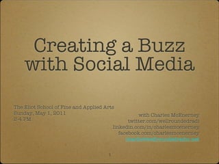 Creating a Buzz
    with Social Media
The Eliot School of Fine and Applied Arts
Sunday, May 1, 2011                                  with Charles McEnerney
2-4 PM                                           twitter.com/wellroundedradi
                                          linkedin.com/in/charlesmcenerney
                                             facebook.com/charlesmcenerney
                                                charlie@wellroundedradio.net

                                      1
 