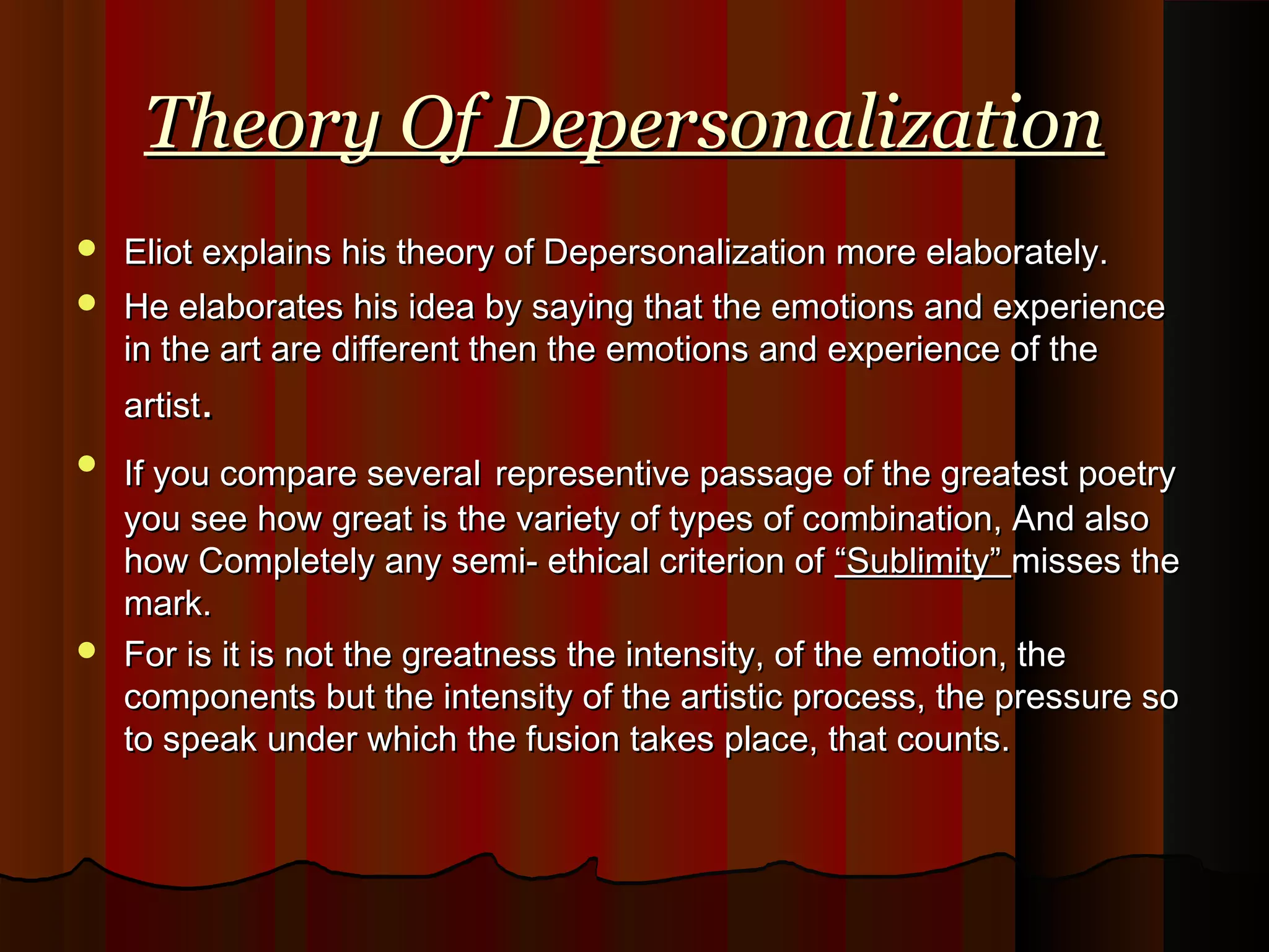 Theory Of DepersonalizationTheory Of Depersonalization
 Eliot explains his theory of Depersonalization more elaborately.Eliot explains his theory of Depersonalization more elaborately.
 He elaborates his idea by saying that the emotions and experienceHe elaborates his idea by saying that the emotions and experience
in the art are different then the emotions and experience of thein the art are different then the emotions and experience of the
artistartist..
 If you compare severalIf you compare several representive passage of the greatest poetryrepresentive passage of the greatest poetry
you see how great is the variety of types of combination, And alsoyou see how great is the variety of types of combination, And also
how Completely any semi- ethical criterion ofhow Completely any semi- ethical criterion of “Sublimity”“Sublimity” misses themisses the
mark.mark.
 For is it is not the greatness the intensity, of the emotion, theFor is it is not the greatness the intensity, of the emotion, the
components but the intensity of the artistic process, the pressure socomponents but the intensity of the artistic process, the pressure so
to speak under which the fusion takes place, that counts.to speak under which the fusion takes place, that counts.
 