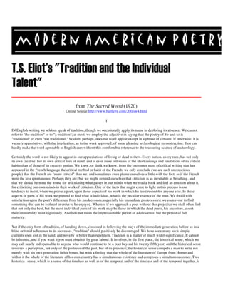 T.S. Eliot's "Tradition and the Individual
Talent"
from The Sacred Wood (1920)
Online Source:http://www.bartleby.com/200/sw4.html
I
IN English writing we seldom speak of tradition, though we occasionally apply its name in deploring its absence. We cannot
refer to "the tradition" or to "a tradition"; at most, we employ the adjective in saying that the poetry of So-and-so is
"traditional" or even "too traditional." Seldom, perhaps, does the word appear except in a phrase of censure. If otherwise, it is
vaguely approbative, with the implication, as to the work approved, of some pleasing archæological reconstruction. You can
hardly make the word agreeable to English ears without this comfortable reference to the reassuring science of archæology.
Certainly the word is not likely to appear in our appreciations of living or dead writers. Every nation, every race, has not only
its own creative, but its own critical turn of mind; and is even more oblivious of the shortcomings and limitations of its critical
habits than of those of its creative genius. We know, or think we know, from the enormous mass of critical writing that has
appeared in the French language the critical method or habit of the French; we only conclude (we are such unconscious
people) that the French are "more critical" than we, and sometimes even plume ourselves a little with the fact, as if the French
were the less spontaneous. Perhaps they are; but we might remind ourselves that criticism is as inevitable as breathing, and
that we should be none the worse for articulating what passes in our minds when we read a book and feel an emotion about it,
for criticizing our own minds in their work of criticism. One of the facts that might come to light in this process is our
tendency to insist, when we praise a poet, upon those aspects of his work in which he least resembles anyone else. In these
aspects or parts of his work we pretend to find what is individual, what is the peculiar essence of the man. We dwell with
satisfaction upon the poet's difference from his predecessors, especially his immediate predecessors; we endeavour to find
something that can be isolated in order to be enjoyed. Whereas if we approach a poet without this prejudice we shall often find
that not only the best, but the most individual parts of his work may be those in which the dead poets, his ancestors, assert
their immortality most vigorously. And I do not mean the impressionable period of adolescence, but the period of full
maturity.
Yet if the only form of tradition, of handing down, consisted in following the ways of the immediate generation before us in a
blind or timid adherence to its successes, "tradition" should positively be discouraged. We have seen many such simple
currents soon lost in the sand; and novelty is better than repetition. Tradition is a matter of much wider significance. It cannot
be inherited, and if you want it you must obtain it by great labour. It involves, in the first place, the historical sense, which we
may call nearly indispensable to anyone who would continue to be a poet beyond his twenty-fifth year; and the historical sense
involves a perception, not only of the pastness of the past, but of its presence; the historical sense compels a man to write not
merely with his own generation in his bones, but with a feeling that the whole of the literature of Europe from Homer and
within it the whole of the literature of his own country has a simultaneous existence and composes a simultaneous order. This
historica sense, which is a sense of the timeless as well as of the temporal and of the timeless and of the temporal together, is
 