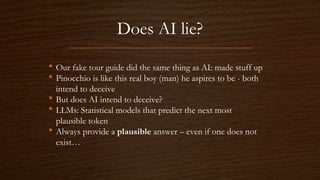 Does AI lie?
• Our fake tour guide did the same thing as AI: made stuff up
• Pinocchio is like this real boy (man) he aspires to be - both
intend to deceive
• But does AI intend to deceive?
• LLMs: Statistical models that predict the next most
plausible token
• Always provide a plausible answer – even if one does not
exist…
 