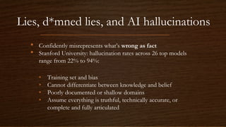 Lies, d*mned lies, and AI hallucinations
• Confidently misrepresents what’s wrong as fact
• Stanford University: hallucination rates across 26 top models
range from 22% to 94%:
• Training set and bias
• Cannot differentiate between knowledge and belief
• Poorly documented or shallow domains
• Assume everything is truthful, technically accurate, or
complete and fully articulated
 