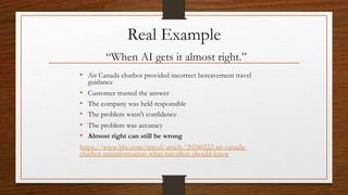 Real Example
“When AI gets it almost right.”
• Air Canada chatbot provided incorrect bereavement travel
guidance
• Customer trusted the answer
• The company was held responsible
• The problem wasn't confidence
• The problem was accuracy
• Almost right can still be wrong
https://www.bbc.com/travel/article/20240222-air-canada-
chatbot-misinformation-what-travellers-should-know
 