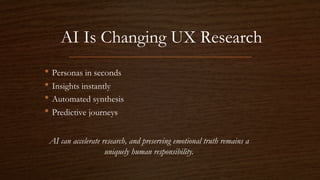 AI Is Changing UX Research
• Personas in seconds
• Insights instantly
• Automated synthesis
• Predictive journeys
AI can accelerate research, and preserving emotional truth remains a
uniquely human responsibility.
 