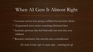 When AI Gets It Almost Right
• Customer service bots giving confident but incorrect advice
• AI-generated news stories containing fabricated facts
• Synthetic personas that feel believable but were they ever
validated
• Research summaries that smooth away contradictions
The result: It looks right. It sounds right…something feels off.
 