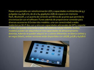 Posee una pantalla con retroiluminación LED y capacidades multitáctiles de 9,7
pulgadas (24,638 cm), de 16 a 64 gigabytes (GB) de espacio en memoria
flash, Bluetooth, y un puerto de conexión periférica de 30 pines que permite la
sincronización con el software iTunes además de proporcionar conexión para
diversos accesorios.6 Existen dos modelos: uno con conectividad a redes
inalámbricas Wi-Fi 802.11n y otro con capacidades adicionales de GPS y soporte
a redes 3G (puede conectarse a redes de telefonía celular HSDPA). Ambos
modelos pueden ser adquiridos en tres capacidades de almacenamiento
distintas, Además se pueden adquirir en 2 colores diferentes: en blanco (white) y
en negro (black), ambas versiones están disponibles con 16G/B,32G/B y 64G/B.6
 