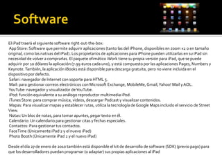 El iPad traerá el siguiente software right-out-the-box:
App Store: Software que permite adquirir aplicaciones (tanto las del iPhone, disponibles en zoom x2 o en tamaño
original, como las nativas del iPad). Los propietarios de aplicaciones para iPhone pueden utilizarlas en su iPad sin
necesidad de volver a comprarlas. El paquete ofimático iWork tiene su propia versión para iPad, que se puede
adquirir por 10 dólares la aplicación (7.99 €uros cada uno), y está compuesto por las aplicaciones Pages, Numbers y
Keynote. También, la aplicación iBooks está disponible para descarga gratuita, pero no viene incluida en el
dispositivo por defecto.
Safari: navegador de Internet con soporte para HTML 5.
Mail: para gestionar correos electrónicos con Microsoft Exchange, MobileMe, Gmail, Yahoo! Mail y AOL.
YouTube: navegador y visualizador de YouTube.
iPod: función equivalente a su análogo reproductor multimedia iPod.
iTunes Store: para comprar música, videos, descargar Podcast y visualizar contenidos.
Mapas: Para visualizar mapas y establecer rutas, utiliza la tecnología de Google Maps incluido el servicio de Street
View.
Notas: Un bloc de notas, para tomar apuntes, pegar texto en él.
Calendario: Un calendario para gestionar citas y fechas especiales.
Contactos: Para gestionar tus contactos.
FaceTime (Únicamente iPad 2 y el nuevo iPad)
Photo Booth (Únicamente iPad 2 y el nuevo iPad)

Desde el día 27 de enero de 2010 también está disponible el kit de desarrollo de software (SDK) (previo pago) para
que los desarrolladores puedan programar (o adaptar) sus propias aplicaciones al iPad
 