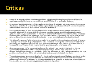    El blog de tecnología Gizmodo enumera las siguientes elementos como fallos en el dispositivo: ausencia de
    soporte para Adobe Flash y no ser compatible con la red T-Mobile 3G en los Estados Unidos.15

   En contraste Walt Mossberg Hace referencia a las características de hardware que tienen menor relevancia que
    el software y la interfaz de usuario. Walt resaltó el bajo costo del dispositivo considerando sus especificaciones.
    Walt también hizo énfasis en la duración de 10 horas de la batería.16

   Leo Laporte (reportero de Tech) escribió una evaluación mixta, exaltando la velocidad del iPad y a su vez
    criticando la ausencia de cámara, salida de vídeo, puertos USB o Firewire, la posibilidad de ejecutar varias
    aplicaciones a la vez, especialmente las de mensajería instantánea.También mencionó la naturaleza cerrada del
    dispositivo y el control total que tiene Apple sobre el software. Finaliza concluyendo que el iPad debe ser visto
    como un dispositivo para consumidores de contenido, y no una computadora en el sentido tradicional.

   Yair Reiner afirma que el iPad va a competir contra los lectores de libros electrónicos como el Kindle de Amazon
    a la vez que ofrece un 70% de ganancias para las casas editoriales, siendo igual al para los desarrolladores que
    venden sus aplicaciones a través de la App Store.(Una semana antes del anuncio oficial de la salida del iPad, la
    tienda de libros del Amazon Kindle incrementaría las ganancias para las editoriales al 70%).

   Otros aseguraron que el iPad competiría también con los netbooks, que usan principalmente el sistema
    operativo Microsoft Windows. CNET hace una lista de desventajas del iPad al ser comparado con un
    netbook, incluyendo la ausencia de cámara para video-chat, la ausencia de Flash y la dificultad para escribir en la
    pantalla.21 Adicionalmente el iPad solo funcionará con software proveniente de la App Store.

   Varios días después del lanzamiento, Stephen Fry afirmó que la gente debe usar el iPad para apreciar de verdad
    su propósito y comentó que las críticas hacia el dispositivo serán olvidadas después de usarlo. Fry recalcó la
    velocidad del dispositivo, la respuesta, la forma suave de deslizarse, la calidad de la pantalla, su liviano peso y lo
    bien pensadas que están las acciones y gestos utilizados en el dispositivo.
 