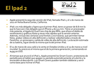    Apple presentó la segunda versión del iPad, llamada iPad 2, el 2 de marzo de
    2011 en Yerba Buena Center, California.

   iPad 2 es más delgado y ligero que el primer iPad, tiene un grosor de 8.8 mm lo
    que lo hace aún más delgado que el iPhone 4 de 9.9 mm. Tiene un procesador
    más potente, el Apple A5 Dual Core chip de 900 MHz, que ofrece el doble de
    rendimiento y gráficos hasta 9 veces más rápidos que la versión anterior.
    Además, incluye dos cámaras (una frontal y una trasera), que permiten tomar
    fotos, grabar vídeos en alta definición y realizar videollamadas a través de
    Facetime, un giroscopio y salida de video de alta definición. La duración estimada
    de su batería, sigue siendo la misma que la del primer iPad.

   El 11 de marzo de 2011 salió a la venta en Estados Unidos y el 25 de marzo a nivel
    mundial. Su precio es el mismo que el de la primera generación, comenzando en
    $499,00 USD.

   Al tiempo que anunció el iPad 2, Apple presentó los Smart Covers: protectores de
    pantalla para el tablet que apagan su pantalla automáticamente al cubrirlo y la
    encienden al descubrirlo. Los Smart Covers pueden también doblarse y servir
    como base para inclinar el iPad.
 