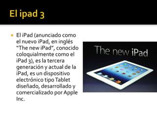    El iPad (anunciado como
    el nuevo iPad, en inglés
    “The new iPad”, conocido
    coloquialmente como el
    iPad 3), es la tercera
    generación y actual de la
    iPad, es un dispositivo
    electrónico tipo Tablet
    diseñado, desarrollado y
    comercializado por Apple
    Inc.
 
