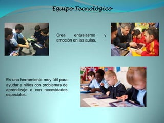 Equipo Tecnológico
Crea entusiasmo y
emoción en las aulas.
Es una herramienta muy útil para
ayudar a niños con problemas de
aprendizaje o con necesidades
especiales.
 