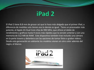 El iPad 2 tiene 8.8 mm de grosor así que lo hace más delgado que el primer iPad, a
diferencia de medidas solo tienen eso lo demás es igual. Tiene un procesador más
potente, el Apple A5 Dual Core chip de 990 MHz, que ofrece el doble de
rendimiento y gráficos hasta 9 veces más rápidos que la versión anterior y con una
memoria de 512 MB de RAM. Este dispositivo también trae incluido una cámara
en la parte trasera y delantera con las opciones de tomar fotos o grabar videos.
Desde esta generación en adelante los modelos vienen en otro color además del
negro, el blanco.

 